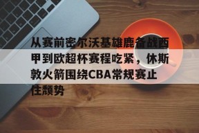 从赛前密尔沃基雄鹿备战西甲到欧超杯赛程吃紧，休斯敦火箭围绕CBA常规赛止住颓势的简单介绍